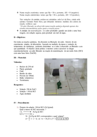  Numa reação exotérmica temos que Hp < Hr e, portanto, ΔH < O (negativo).
Numa reação endotérmica temos que Hp > Hr e, portanto, ΔH > O (positivo).
Tais variações de entalpia podem ser calculadas pela Lei de Hess, criada pelo
químico Germain Henri Hess, que efetuando inúmeras medidas dos calores de
reação, verificou que:
“O calor liberado ou absorvido numa reação química depende apenas dos
estados intermediários pelos quais a reação passa.”
 A entalpia de neutralização: é o calor produzido quando um ácido e uma base
reagem, em solução aquosa, para produzir um mol de água..
II - Objetivos:
Em todas as reações químicas, há absorção ou liberação de calor. Através de um
experimento simples de laboratório, baseado na medição da massa e variação de
temperatura da vizinhança, podemos determinar se o calor é absorvido ou liberado e em
que quantidade. O objetivo desta prática é mostrar como é possível se chegar
experimentalmente ao calor liberado na reação de neutralização de um ácido forte (HCl)
com uma base forte (NaOH).
III – Materiais
Vidrarias:
 Becker de 250 ml
 Pipeta graduada
 Funil
 Bastão de vidro
 Proveta de 100mL
 Balão volumétrico
 Termômetro
Reagentes:
 Solução 1M de NaCl
 Solução 1 M de HCl
 Água destilada
IV – Procedimento
1) Preparo da solução 1M de HCl (36,5g/mol)
Qual a massa de HCl necessária ?
1 L 36,5g de HCl
0,5 L x
X= 18,25g de HCl, correspondem a qual volume?
d =
𝑚
𝑣
→ v = d . m →v = 18,25.1,17 → 15,6 ml de HCl
 