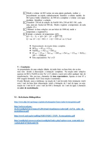  Medir o volume de HCl acima em uma pipeta graduada, realizar o
procedimento na capela, cuidadosamente transferir o volume medido do
HCl para o balão volumétrico de 500 ml e completar o volume com água
destilada. Identificar a solução.
 Transferir 250 ml de solução de NaOH 1M e 250 ml HCl 1M , cada
uma, para um becker de 500 mL. Medir e registrar a temperatura de cada
solução (T1).
 Misturar as duas soluções em um beker de 1000 ml, medir a
temperatura e registrar(T2).
 Calcular a variação de temperatura (∆T)
∆T = T1 – T2 → ∆T= 28º - 25º → ∆T = 3º
Q = mc ΔT → Q = 500.1.3 → Q = 1500 cal ou 1,5 kcal
 Representação da reação iônica completa
 HCl(aq) → H+
(aq) + Cl-
(aq)
 NaOH(aq) → Na+
(aq) + OH-
(aq)
 H+
(aq) + Cl-
(aq) + Na+
(aq) + OH-
(aq) → Na+
(aq) + Cl-
(aq) + H2O(l) ;
ΔH = - 1500kcal
 Íons espectadores: Na+ e Cl-
V – Conclusão:
As propriedades de uma solução diluída de ácido forte ou base forte são as dos
seus íons devido à dissociação e ionização completas. Na reação entre soluções
aquosas de HCl e NaOH os íons Na+ e Cl- entram e saem sem sofrer qualquer tipo de
transformação. São, por isso, chamados de íons espectadores. Apenas os íons H+ e
OH- reagem formando H2O. Essa reação é exotérmica.
O calor liberado para a vizinhança na reação de 1 mol de ácido forte (ionização total)
com 1 mol de base forte (dissociação total) e formação de 1 mol de água; ou seja,
reação de 1 mol de H+ com 1 mol de OH- e formação de 1 mol de água é chamado
de calor de neutralização
VI – Referências Bibliográficas
http://www.ufpe.br/cap/images/quimica/katiaaquino/2anos/aulas/termoquimica.pdf
http://web.ccead.puc-
rio.br/condigital/mvsl/museu%20virtual/visualizacoes/calor/pdf_vis/Vis_calor_de_
neutralizacao.pdf
http://www1.univap.br/spilling/FQE1/FQE1_EXP1_Termoquimica.pdf
http://condigital.cursosccead.net/condigital/index.php?option=com_content&view
=article&id=673&Itemid=56
 