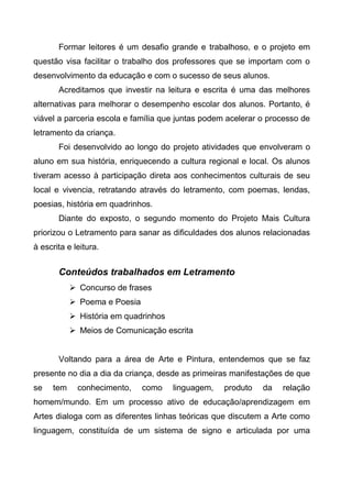 Formar leitores é um desafio grande e trabalhoso, e o projeto em
questão visa facilitar o trabalho dos professores que se importam com o
desenvolvimento da educação e com o sucesso de seus alunos.
Acreditamos que investir na leitura e escrita é uma das melhores
alternativas para melhorar o desempenho escolar dos alunos. Portanto, é
viável a parceria escola e família que juntas podem acelerar o processo de
letramento da criança.
Foi desenvolvido ao longo do projeto atividades que envolveram o
aluno em sua história, enriquecendo a cultura regional e local. Os alunos
tiveram acesso à participação direta aos conhecimentos culturais de seu
local e vivencia, retratando através do letramento, com poemas, lendas,
poesias, história em quadrinhos.
Diante do exposto, o segundo momento do Projeto Mais Cultura
priorizou o Letramento para sanar as dificuldades dos alunos relacionadas
à escrita e leitura.
Conteúdos trabalhados em Letramento
 Concurso de frases
 Poema e Poesia
 História em quadrinhos
 Meios de Comunicação escrita
Voltando para a área de Arte e Pintura, entendemos que se faz
presente no dia a dia da criança, desde as primeiras manifestações de que
se tem conhecimento, como linguagem, produto da relação
homem/mundo. Em um processo ativo de educação/aprendizagem em
Artes dialoga com as diferentes linhas teóricas que discutem a Arte como
linguagem, constituída de um sistema de signo e articulada por uma
 