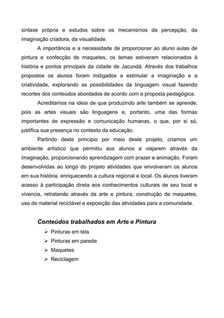 sintaxe própria e estudos sobre os mecanismos da percepção, da
imaginação criadora, da visualidade.
A importância e a necessidade de proporcionar ao aluno aulas de
pintura e confecção de maquetes, os temas estiveram relacionados à
história e pontos principais da cidade de Jacundá. Através dos trabalhos
propostos os alunos foram instigados a estimular a imaginação e a
criatividade, explorando as possibilidades da linguagem visual fazendo
recortes dos conteúdos abordados de acordo com a proposta pedagógica.
Acreditamos na ideia de que produzindo arte também se aprende,
pois as artes visuais são linguagens e, portanto, uma das formas
importantes de expressão e comunicação humanas, o que, por si só,
justifica sua presença no contexto da educação.
Partindo deste principio por meio deste projeto, criamos um
ambiente artístico que permitiu aos alunos a viajarem através da
imaginação, proporcionando aprendizagem com prazer e animação. Foram
desenvolvidas ao longo do projeto atividades que envolveram os alunos
em sua história, enriquecendo a cultura regional e local. Os alunos tiveram
acesso à participação direta aos conhecimentos culturais de seu local e
vivencia, retratando através da arte e pintura, construção de maquetes,
uso de material reciclável e exposição das atividades para a comunidade.
Conteúdos trabalhados em Arte e Pintura
 Pinturas em tela
 Pinturas em parede
 Maquetes
 Reciclagem
 
