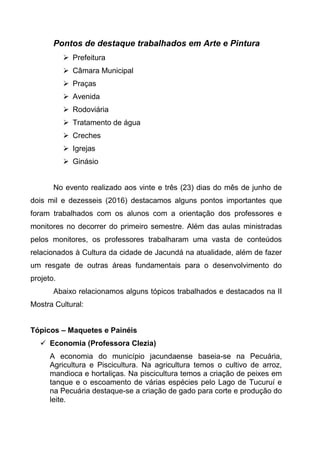 Pontos de destaque trabalhados em Arte e Pintura
 Prefeitura
 Câmara Municipal
 Praças
 Avenida
 Rodoviária
 Tratamento de água
 Creches
 Igrejas
 Ginásio
No evento realizado aos vinte e três (23) dias do mês de junho de
dois mil e dezesseis (2016) destacamos alguns pontos importantes que
foram trabalhados com os alunos com a orientação dos professores e
monitores no decorrer do primeiro semestre. Além das aulas ministradas
pelos monitores, os professores trabalharam uma vasta de conteúdos
relacionados à Cultura da cidade de Jacundá na atualidade, além de fazer
um resgate de outras áreas fundamentais para o desenvolvimento do
projeto.
Abaixo relacionamos alguns tópicos trabalhados e destacados na II
Mostra Cultural:
Tópicos – Maquetes e Painéis
 Economia (Professora Clezia)
A economia do município jacundaense baseia-se na Pecuária,
Agricultura e Piscicultura. Na agricultura temos o cultivo de arroz,
mandioca e hortaliças. Na piscicultura temos a criação de peixes em
tanque e o escoamento de várias espécies pelo Lago de Tucuruí e
na Pecuária destaque-se a criação de gado para corte e produção do
leite.
 