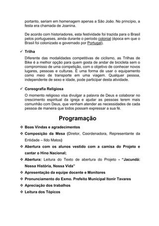 portanto, seriam em homenagem apenas a São João. No princípio, a
festa era chamada de Joanina.
De acordo com historiadores, esta festividade foi trazida para o Brasil
pelos portugueses, ainda durante o período colonial (época em que o
Brasil foi colonizado e governado por Portugal).
 Trilha
Diferente das modalidades competitivas de ciclismo, as Trilhas de
Bike é a melhor opção para quem gosta de andar de bicicleta sem o
compromisso de uma competição, com o objetivo de conhecer novos
lugares, pessoas e culturas. É uma forma de usar o equipamento
como meio de transporte em uma viagem. Qualquer pessoa,
independente de sexo e idade, pode participar desta atividade.
 Coreografia Religiosa
O momento religioso visa divulgar a palavra de Deus e colaborar no
crescimento espiritual da igreja e ajudar as pessoas terem mais
comunhão com Deus, que venham atender as necessidades de cada
pessoa de maneira que todos possam expressar a sua fé.
Programação
 Boas Vindas e agradecimentos
 Composição da Mesa (Diretor, Coordenadora, Representante da
Entidade – Ildo Matos)
 Abertura com os alunos vestido com a camisa do Projeto e
cantar o Hino Nacional;
 Abertura: Leitura do Texto de abertura do Projeto - “Jacundá:
Nossa História, Nossa Vida”
 Apresentação da equipe docente e Monitores
 Pronunciamento do Exmo. Prefeito Municipal Itonir Tavares
 Apreciação dos trabalhos
 Leitura dos Tópicos
 
