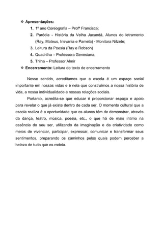  Apresentações:
1. 1º ano Coreografia – Profª Francisca;
2. Paródia - História da Velha Jacundá, Alunos do letramento
(Ray, Mateus, Irisvania e Pamela) - Monitora Nilzete;
3. Leitura da Poesia (Ray e Robson)
4. Quadrilha – Professora Genesiana;
5. Trilha – Professor Almir
 Encerramento: Leitura do texto de encerramento
Nesse sentido, acreditamos que a escola é um espaço social
importante em nossas vidas e é nela que construímos a nossa história de
vida, a nossa individualidade e nossas relações sociais.
Portanto, acredita-se que educar é proporcionar espaço e apoio
para revelar o que já existe dentro de cada ser. O momento cultural que a
escola realiza é a oportunidade que os alunos têm de demonstrar, através
da dança, teatro, música, poesia, etc., o que há de mais íntimo na
essência do seu ser, utilizando da imaginação e da criatividade como
meios de vivenciar, participar, expressar, comunicar e transformar seus
sentimentos, preparando os caminhos pelos quais podem perceber a
beleza de tudo que os rodeia.
 