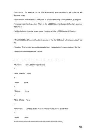 105
// conditions. For example, in the USBCBSuspend(), you may wish to add code that will
decrease power
// consumption from Vbus to <2.5mA (such as by clock switching, turning off LEDs, putting the
// microcontroller to sleep, etc.). Then, in the USBCBWakeFromSuspend() function, you may
then wish to
// add code that undoes the power saving things done in the USBCBSuspend() function.
// The USBCBSendResume() function is special, in that the USB stack will not automatically call
this
// function. This function is meant to be called from the application firmware instead. See the
// additional comments near the function.
/******************************************************************************
* Function: void USBCBSuspend(void)
*
* PreCondition: None
*
* Input: None
*
* Output: None
*
* Side Effects: None
*
* Overview: Call back that is invoked when a USB suspend is detected
*
* Note: None
*****************************************************************************/
 