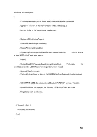106
void USBCBSuspend(void)
{
//Example power saving code. Insert appropriate code here for the desired
//application behavior. If the microcontroller will be put to sleep, a
//process similar to that shown below may be used:
//ConfigureIOPinsForLowPower();
//SaveStateOfAllInterruptEnableBits();
//DisableAllInterruptEnableBits();
//EnableOnlyTheInterruptsWhichWillBeUsedToWakeTheMicro(); //should enable
at least USBActivityIF as a wake source
//Sleep();
//RestoreStateOfAllPreviouslySavedInterruptEnableBits(); //Preferrably, this
should be done in the USBCBWakeFromSuspend() function instead.
//RestoreIOPinsToNormal();
//Preferrably, this should be done in the USBCBWakeFromSuspend() function instead.
//IMPORTANT NOTE: Do not clear the USBActivityIF (ACTVIF) bit here. This bit is
//cleared inside the usb_device.c file. Clearing USBActivityIF here will cause
//things to not work as intended.
#if defined(__C30__)
USBSleepOnSuspend();
#endif
}
 