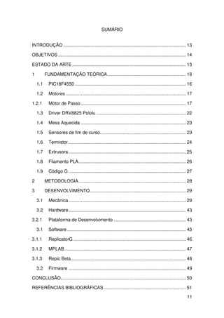 11
SUMÁRIO
INTRODUÇÃO ................................................................................................. 13
OBJETIVOS ..................................................................................................... 14
ESTADO DA ARTE.......................................................................................... 15
1 FUNDAMENTAÇÃO TEÓRICA.............................................................. 16
1.1 PIC18F4550........................................................................................ 16
1.2 Motores ............................................................................................... 17
1.2.1 Motor de Passo ................................................................................... 17
1.3 Driver DRV8825 Pololu ....................................................................... 22
1.4 Mesa Aquecida ................................................................................... 23
1.5 Sensores de fim de curso.................................................................... 23
1.6 Termistor............................................................................................. 24
1.7 Extrusora............................................................................................. 25
1.8 Filamento PLA..................................................................................... 26
1.9 Código G............................................................................................. 27
2 METODOLOGIA..................................................................................... 28
3 DESENVOLVIMENTO............................................................................ 29
3.1 Mecânica............................................................................................. 29
3.2 Hardware............................................................................................. 43
3.2.1 Plataforma de Desenvolvimento ......................................................... 43
3.1 Software.............................................................................................. 45
3.1.1 ReplicatorG ......................................................................................... 46
3.1.2 MPLAB................................................................................................ 47
3.1.3 Repic Beta........................................................................................... 48
3.2 Firmware ............................................................................................. 49
CONCLUSÃO................................................................................................... 50
REFERÊNCIAS BIBLIOGRÁFICAS................................................................. 51
 