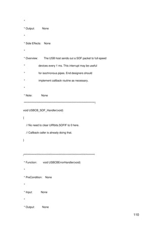 110
*
* Output: None
*
* Side Effects: None
*
* Overview: The USB host sends out a SOF packet to full-speed
* devices every 1 ms. This interrupt may be useful
* for isochronous pipes. End designers should
* implement callback routine as necessary.
*
* Note: None
*******************************************************************/
void USBCB_SOF_Handler(void)
{
// No need to clear UIRbits.SOFIF to 0 here.
// Callback caller is already doing that.
}
/*******************************************************************
* Function: void USBCBErrorHandler(void)
*
* PreCondition: None
*
* Input: None
*
* Output: None
 