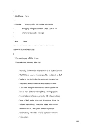 111
*
* Side Effects: None
*
* Overview: The purpose of this callback is mainly for
* debugging during development. Check UEIR to see
* which error causes the interrupt.
*
* Note: None
*******************************************************************/
void USBCBErrorHandler(void)
{
// No need to clear UEIR to 0 here.
// Callback caller is already doing that.
// Typically, user firmware does not need to do anything special
// if a USB error occurs. For example, if the host sends an OUT
// packet to your device, but the packet gets corrupted (ex:
// because of a bad connection, or the user unplugs the
// USB cable during the transmission) this will typically set
// one or more USB error interrupt flags. Nothing specific
// needs to be done however, since the SIE will automatically
// send a "NAK" packet to the host. In response to this, the
// host will normally retry to send the packet again, and no
// data loss occurs. The system will typically recover
// automatically, without the need for application firmware
// intervention.
 