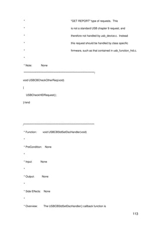 113
* "GET REPORT" type of requests. This
* is not a standard USB chapter 9 request, and
* therefore not handled by usb_device.c. Instead
* this request should be handled by class specific
* firmware, such as that contained in usb_function_hid.c.
*
* Note: None
*******************************************************************/
void USBCBCheckOtherReq(void)
{
USBCheckHIDRequest();
}//end
/*******************************************************************
* Function: void USBCBStdSetDscHandler(void)
*
* PreCondition: None
*
* Input: None
*
* Output: None
*
* Side Effects: None
*
* Overview: The USBCBStdSetDscHandler() callback function is
 