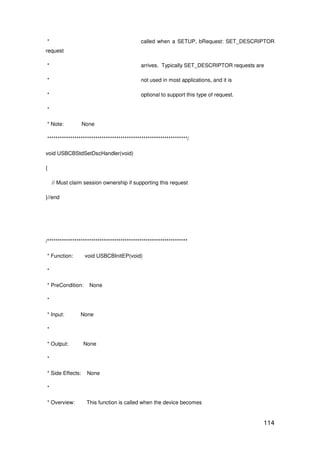 114
* called when a SETUP, bRequest: SET_DESCRIPTOR
request
* arrives. Typically SET_DESCRIPTOR requests are
* not used in most applications, and it is
* optional to support this type of request.
*
* Note: None
*******************************************************************/
void USBCBStdSetDscHandler(void)
{
// Must claim session ownership if supporting this request
}//end
/*******************************************************************
* Function: void USBCBInitEP(void)
*
* PreCondition: None
*
* Input: None
*
* Output: None
*
* Side Effects: None
*
* Overview: This function is called when the device becomes
 