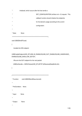 115
* initialized, which occurs after the host sends a
* SET_CONFIGURATION (wValue not = 0) request. This
* callback function should initialize the endpoints
* for the device's usage according to the current
* configuration.
*
* Note: None
*******************************************************************/
void USBCBInitEP(void)
{
//enable the HID endpoint
USBEnableEndpoint(HID_EP,USB_IN_ENABLED|USB_OUT_ENABLED|USB_HANDSHAKE_
ENABLED|USB_DISALLOW_SETUP);
//Re-arm the OUT endpoint for the next packet
USBOutHandle = HIDRxPacket(HID_EP,(BYTE*)&ReceivedDataBuffer,64);
}
/********************************************************************
* Function: void USBCBSendResume(void)
*
* PreCondition: None
*
* Input: None
*
* Output: None
*
 