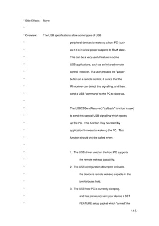 116
* Side Effects: None
*
* Overview: The USB specifications allow some types of USB
* peripheral devices to wake up a host PC (such
* as if it is in a low power suspend to RAM state).
* This can be a very useful feature in some
* USB applications, such as an Infrared remote
* control receiver. If a user presses the "power"
* button on a remote control, it is nice that the
* IR receiver can detect this signalling, and then
* send a USB "command" to the PC to wake up.
*
* The USBCBSendResume() "callback" function is used
* to send this special USB signalling which wakes
* up the PC. This function may be called by
* application firmware to wake up the PC. This
* function should only be called when:
*
* 1. The USB driver used on the host PC supports
* the remote wakeup capability.
* 2. The USB configuration descriptor indicates
* the device is remote wakeup capable in the
* bmAttributes field.
* 3. The USB host PC is currently sleeping,
* and has previously sent your device a SET
* FEATURE setup packet which "armed" the
 