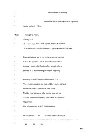 117
* remote wakeup capability.
*
* This callback should send a RESUME signal that
* has the period of 1-15ms.
*
* Note: Interrupt vs. Polling
* -Primary clock
* -Secondary clock ***** MAKE NOTES ABOUT THIS *******
* > Can switch to primary first by calling USBCBWakeFromSuspend()
* The modifiable section in this routine should be changed
* to meet the application needs. Current implementation
* temporary blocks other functions from executing for a
* period of 1-13 ms depending on the core frequency.
*
* According to USB 2.0 specification section 7.1.7.7,
* "The remote wakeup device must hold the resume signaling
* for at least 1 ms but for no more than 15 ms."
* The idea here is to use a delay counter loop, using a
* common value that would work over a wide range of core
* frequencies.
* That value selected is 1800. See table below:
* ==========================================================
* Core Freq(MHz) MIP RESUME Signal Period (ms)
* ==========================================================
* 48 12 1.05
 