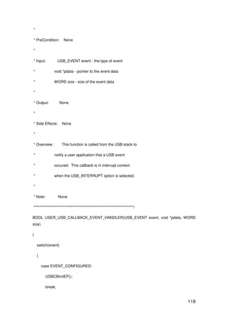 119
*
* PreCondition: None
*
* Input: USB_EVENT event - the type of event
* void *pdata - pointer to the event data
* WORD size - size of the event data
*
* Output: None
*
* Side Effects: None
*
* Overview: This function is called from the USB stack to
* notify a user application that a USB event
* occured. This callback is in interrupt context
* when the USB_INTERRUPT option is selected.
*
* Note: None
*******************************************************************/
BOOL USER_USB_CALLBACK_EVENT_HANDLER(USB_EVENT event, void *pdata, WORD
size)
{
switch(event)
{
case EVENT_CONFIGURED:
USBCBInitEP();
break;
 