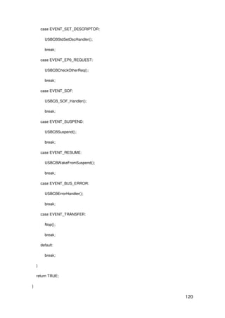 120
case EVENT_SET_DESCRIPTOR:
USBCBStdSetDscHandler();
break;
case EVENT_EP0_REQUEST:
USBCBCheckOtherReq();
break;
case EVENT_SOF:
USBCB_SOF_Handler();
break;
case EVENT_SUSPEND:
USBCBSuspend();
break;
case EVENT_RESUME:
USBCBWakeFromSuspend();
break;
case EVENT_BUS_ERROR:
USBCBErrorHandler();
break;
case EVENT_TRANSFER:
Nop();
break;
default:
break;
}
return TRUE;
}
 