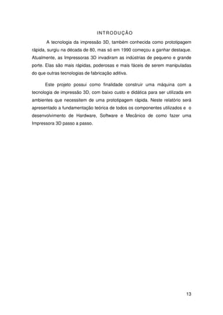 13
INTRODUÇÃO
A tecnologia da impressão 3D, também conhecida como prototipagem
rápida, surgiu na década de 80, mas só em 1990 começou a ganhar destaque.
Atualmente, as Impressoras 3D invadiram as indústrias de pequeno e grande
porte. Elas são mais rápidas, poderosas e mais fáceis de serem manipuladas
do que outras tecnologias de fabricação aditiva.
Este projeto possui como finalidade construir uma máquina com a
tecnologia de impressão 3D, com baixo custo e didática para ser utilizada em
ambientes que necessitem de uma prototipagem rápida. Neste relatório será
apresentado a fundamentação teórica de todos os componentes utilizados e o
desenvolvimento de Hardware, Software e Mecânico de como fazer uma
Impressora 3D passo a passo.
 