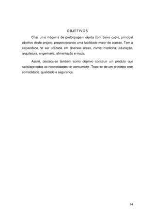14
OBJETIVOS
Criar uma máquina de prototipagem rápida com baixo custo, principal
objetivo deste projeto, proporcionando uma facilidade maior de acesso. Tem a
capacidade de ser utilizada em diversas áreas, como: medicina, educação,
arquitetura, engenharia, alimentação e moda.
Assim, destaca-se também como objetivo construir um produto que
satisfaça todas as necessidades do consumidor. Trata-se de um protótipo com
comodidade, qualidade e segurança.
 