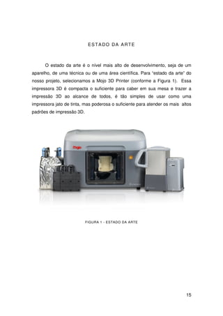 15
ESTADO DA ARTE
O estado da arte é o nível mais alto de desenvolvimento, seja de um
aparelho, de uma técnica ou de uma área científica. Para “estado da arte” do
nosso projeto, selecionamos a Mojo 3D Printer (conforme a Figura 1). Essa
impressora 3D é compacta o suficiente para caber em sua mesa e trazer a
impressão 3D ao alcance de todos, é tão simples de usar como uma
impressora jato de tinta, mas poderosa o suficiente para atender os mais altos
padrões de impressão 3D.
FIGURA 1 - ESTADO DA ARTE
 
