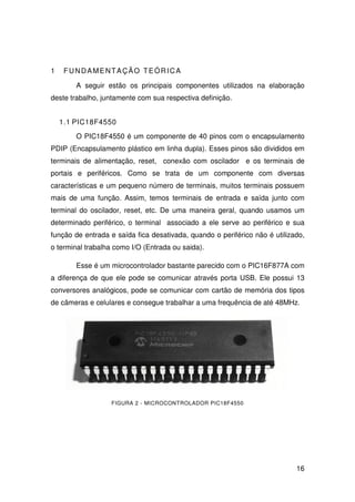 16
1 FUNDAMENTAÇÃO TEÓRICA
A seguir estão os principais componentes utilizados na elaboração
deste trabalho, juntamente com sua respectiva definição.
1.1 PIC18F4550
O PIC18F4550 é um componente de 40 pinos com o encapsulamento
PDIP (Encapsulamento plástico em linha dupla). Esses pinos são divididos em
terminais de alimentação, reset, conexão com oscilador e os terminais de
portais e periféricos. Como se trata de um componente com diversas
características e um pequeno número de terminais, muitos terminais possuem
mais de uma função. Assim, temos terminais de entrada e saída junto com
terminal do oscilador, reset, etc. De uma maneira geral, quando usamos um
determinado periférico, o terminal associado a ele serve ao periférico e sua
função de entrada e saída fica desativada, quando o periférico não é utilizado,
o terminal trabalha como I/O (Entrada ou saida).
Esse é um microcontrolador bastante parecido com o PIC16F877A com
a diferença de que ele pode se comunicar através porta USB. Ele possui 13
conversores analógicos, pode se comunicar com cartão de memória dos tipos
de câmeras e celulares e consegue trabalhar a uma frequência de até 48MHz.
FIGURA 2 - MICROCONTROLADOR PIC18F4550
 