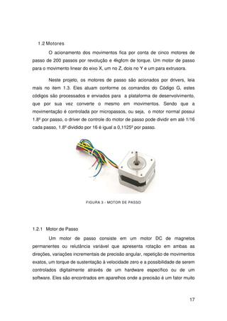 17
1.2 Motores
O acionamento dos movimentos fica por conta de cinco motores de
passo de 200 passos por revolução e 4kgfcm de torque. Um motor de passo
para o movimento linear do eixo X, um no Z, dois no Y e um para extrusora.
Neste projeto, os motores de passo são acionados por drivers, leia
mais no item 1.3. Eles atuam conforme os comandos do Código G, estes
códigos são processados e enviados para a plataforma de desenvolvimento,
que por sua vez converte o mesmo em movimentos. Sendo que a
movimentação é controlada por micropassos, ou seja, o motor normal possui
1.8º por passo, o driver de controle do motor de passo pode dividir em até 1/16
cada passo, 1.8º dividido por 16 é igual a 0,1125º por passo.
FIGURA 3 - MOTOR DE PASSO
1.2.1 Motor de Passo
Um motor de passo consiste em um motor DC de magnetos
permanentes ou relutância variável que apresenta rotação em ambas as
direções, variações incrementais de precisão angular, repetição de movimentos
exatos, um torque de sustentação à velocidade zero e a possibilidade de serem
controlados digitalmente através de um hardware específico ou de um
software. Eles são encontrados em aparelhos onde a precisão é um fator muito
 