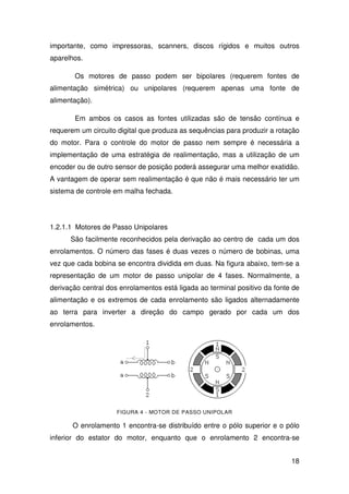 18
importante, como impressoras, scanners, discos rígidos e muitos outros
aparelhos.
Os motores de passo podem ser bipolares (requerem fontes de
alimentação simétrica) ou unipolares (requerem apenas uma fonte de
alimentação).
Em ambos os casos as fontes utilizadas são de tensão contínua e
requerem um circuito digital que produza as sequências para produzir a rotação
do motor. Para o controle do motor de passo nem sempre é necessária a
implementação de uma estratégia de realimentação, mas a utilização de um
encoder ou de outro sensor de posição poderá assegurar uma melhor exatidão.
A vantagem de operar sem realimentação é que não é mais necessário ter um
sistema de controle em malha fechada.
1.2.1.1 Motores de Passo Unipolares
São facilmente reconhecidos pela derivação ao centro de cada um dos
enrolamentos. O número das fases é duas vezes o número de bobinas, uma
vez que cada bobina se encontra dividida em duas. Na figura abaixo, tem-se a
representação de um motor de passo unipolar de 4 fases. Normalmente, a
derivação central dos enrolamentos está ligada ao terminal positivo da fonte de
alimentação e os extremos de cada enrolamento são ligados alternadamente
ao terra para inverter a direção do campo gerado por cada um dos
enrolamentos.
FIGURA 4 - MOTOR DE PASSO UNIPOLAR
O enrolamento 1 encontra-se distribuído entre o pólo superior e o pólo
inferior do estator do motor, enquanto que o enrolamento 2 encontra-se
 