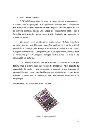22
1.3 Driver DRV8825 Pololu
O DRV8823 é um driver de motor de passo utilizado em impressoras,
scanners e outras aplicações de equipamentos automatizados. O dispositivo
tem duas ponte H e pode conduzir um motor de passo unipolar, bipolar ou dois
de corrente contínua. Possui uma função de desligamento interno que é
fornecida para proteção contra curto circuito, bloqueio por subtensão e
superaquecimento.
Este driver possui também como características: interface de controle
de passo simples; seis diferentes resoluções; controle de corrente ajustável
permitindo a utilização de voltagens superiores à capacidade do motor;
voltagem máxima de 45V; desligamento por superaquecimento, sobrecorrente
e travamento por sub-voltagem; proteção contra curtos ao terra e de
alimentação em curto, etc.
O CI DRV8825 possui uma taxa máxima de corrente de 2,5A por
bobina, mas a corrente real que você pode fornecer ao motor depente da
capacidade de manter o chip refrigerado. A placa de circuito impresso foi
desenvolvida para drenar calor do chip mas para oferecer mais do que 1A por
bobina é necessário colocar um dissipador de calor ou utilizar outro método de
refrigeração.
Abaixo segue uma imagem do driver utilizado.
FIGURA 6 - DRIVER POLOLU
 