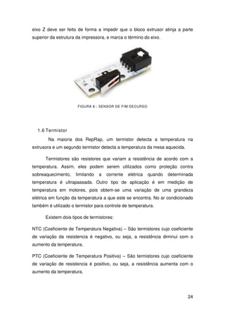 24
eixo Z deve ser feito de forma a impedir que o bloco extrusor atinja a parte
superior da estrutura da impressora, e marca o término do eixo.
FIGURA 8 - SENSOR DE FIM DECURSO
1.6 Termistor
Na maioria dos RepRap, um termistor detecta a temperatura na
extrusora e um segundo termistor detecta a temperatura da mesa aquecida.
Termistores são resistores que variam a resistência de acordo com a
temperatura. Assim, eles podem serem utilizados como proteção contra
sobreaquecimento, limitando a corrente elétrica quando determinada
temperatura é ultrapassada. Outro tipo de aplicação é em medição de
temperatura em motores, pois obtem-se uma variação de uma grandeza
elétrica em função da temperatura a que este se encontra. No ar condicionado
também é utilizado o termistor para controle de temperatura.
Existem dois tipos de termistores:
NTC (Coeficiente de Temperatura Negativa) – São termistores cujo coeficiente
de variação da resistencia é negativo, ou seja, a resistência diminui com o
aumento da temperatura.
PTC (Coeficiente de Temperatura Positiva) – São termistores cujo coeficiente
de variação de resistencia é positivo, ou seja, a resistência aumenta com o
aumento da temperatura.
 