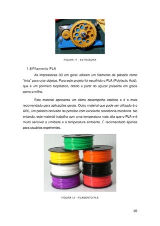 26
FIGURA 11 - EXTRUSORA
1.8 Filamento PLA
As impressoras 3D em geral utilizam um filamento de plástico como
“tinta” para criar objetos. Para este projeto foi escolhido o PLA (Polylactic Acid),
que é um polímero bioplástico, obtido a partir do açúcar presente em grãos
como o milho.
Este material apresenta um ótimo desempelho estético e é o mais
recomendado para aplicações gerais. Outro material que pode ser utilizado é o
ABS, um plástico derivado de petróleo com excelente resistência mecânica. No
entando, este material trabalha com uma temperatura mais alta que o PLA e é
muito sensível a umidade e à temperatura ambiente. É recomendado apenas
para usuários experientes.
FIGURA 12 - FILAMENTO PLA
 