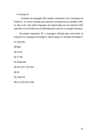27
1.9 Código G
O sistema de linguagem ISO, também conhecido como “Linguagem de
Código G”, é a forma utilizada para escrever os programas de usinagem CNC,
ou seja, é por meio dessa linguagem de programação que as máquinas CNC
entendem os comandos e as coordenadas para executar a usinagem de peças.
No projeto Impressora 3D, a linguagem utilizada para movimentar os
motores foi a Linguagem de Código G. Abaixo segue um exemplo do Código G.
N1 G43 H05
N2 M03
X0 Y0 Z2
N3 T1 M6
N4 S2000 M3
N5 G0 X125. Y33. 872
N6 Z2.
N7 Z-38.419
N8 G1 Z-40.419 F1000.
 