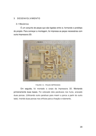 29
3 DESENVOLVIMENTO
3.1 Mecânica
É um conjunto de peças que são ligadas entre si, formando o protótipo
do projeto. Para começar a montagem, foi impressa as peças necessárias com
outra Impressora 3D.
FIGURA 13 - PEÇAS IMPRESSAS
Em seguida, foi montado o corpo da impressora 3D. Montando
primeiramente duas bases. Foi colocado dois parafusos nos furos, anexado
duas porcas. (Utilizando outro parafuso para inserir a porca a partir do outro
lado). Insirido duas porcas nos orifícios para a fixação e rolamento.
 
