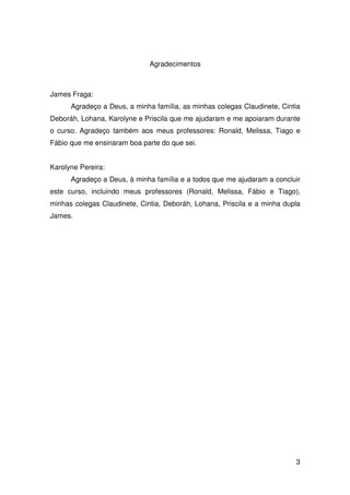 3
Agradecimentos
James Fraga:
Agradeço a Deus, a minha família, as minhas colegas Claudinete, Cintia
Deboráh, Lohana, Karolyne e Priscila que me ajudaram e me apoiaram durante
o curso. Agradeço também aos meus professores: Ronald, Melissa, Tiago e
Fábio que me ensinaram boa parte do que sei.
Karolyne Pereira:
Agradeço a Deus, à minha família e a todos que me ajudaram a concluir
este curso, incluindo meus professores (Ronald, Melissa, Fábio e Tiago),
minhas colegas Claudinete, Cintia, Deboráh, Lohana, Priscila e a minha dupla
James.
 