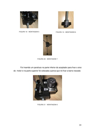 31
FIGURA 18 - MONTAGEM 5 FIGURA 19 - MONTAGEM 6
FIGURA 20 - MONTAGEM 7
Foi inserido um parafuso na parte inferior do acoplador para fixar o eixo
do motor e na parte superior foi colocada a porca que irá fixar a barra roscada
FIGURA 21 - MONTAGEM 8
 