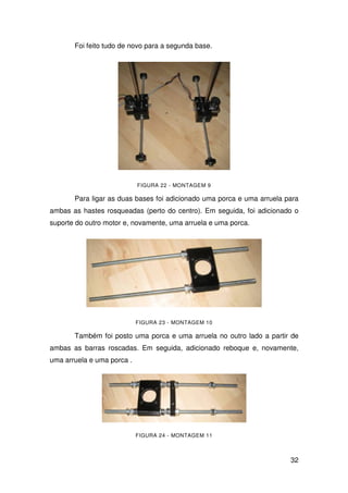 32
Foi feito tudo de novo para a segunda base.
FIGURA 22 - MONTAGEM 9
Para ligar as duas bases foi adicionado uma porca e uma arruela para
ambas as hastes rosqueadas (perto do centro). Em seguida, foi adicionado o
suporte do outro motor e, novamente, uma arruela e uma porca.
FIGURA 23 - MONTAGEM 10
Também foi posto uma porca e uma arruela no outro lado a partir de
ambas as barras roscadas. Em seguida, adicionado reboque e, novamente,
uma arruela e uma porca .
FIGURA 24 - MONTAGEM 11
 