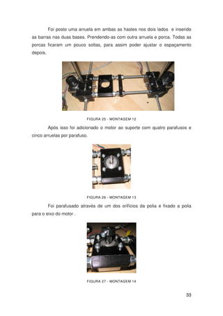 33
Foi posto uma arruela em ambas as hastes nos dois lados e inserido
as barras nas duas bases. Prendendo-as com outra arruela e porca. Todas as
porcas ficaram um pouco soltas, para assim poder ajustar o espaçamento
depois.
FIGURA 25 - MONTAGEM 12
Após isso foi adicionado o motor ao suporte com quatro parafusos e
cinco arruelas por parafuso.
FIGURA 26 - MONTAGEM 13
Foi parafusado através de um dos orifícios da polia e fixado a polia
para o eixo do motor .
FIGURA 27 - MONTAGEM 14
 