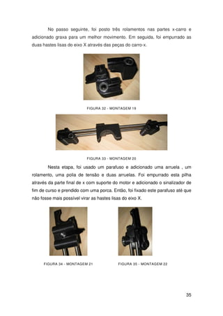 35
No passo seguinte, foi posto três rolamentos nas partes x-carro e
adicionado graxa para um melhor movimento. Em seguida, foi empurrado as
duas hastes lisas do eixo X através das peças do carro-x.
FIGURA 32 - MONTAGEM 19
FIGURA 33 - MONTAGEM 20
Nesta etapa, foi usado um parafuso e adicionado uma arruela , um
rolamento, uma polia de tensão e duas arruelas. Foi empurrado esta pilha
através da parte final de x com suporte do motor e adicionado o sinalizador de
fim de curso e prendido com uma porca. Então, foi fixado este parafuso até que
não fosse mais possível virar as hastes lisas do eixo X.
FIGURA 34 - MONTAGEM 21 FIGURA 35 - MONTAGEM 22
 