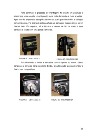 36
Para continuar o processo de montagem, foi usado um parafuso e
adicionado uma arruela, um rolamento, uma polia de tensão e duas arruelas .
Após isso foi empurrado esta pilha através da outra parte final de x e corrigido
com uma porca. Foi apertado este parafuso até as hastes lisas do eixo x serem
fixadas bem. Em seguida, foi adicionado o sensor de fim de curso a esse
parafuso e fixado com uma porca e arruelas.
FIGURA 36 - MONTAGEM 24 FIGURA 37 - MONTAGEM 25
Foi adicionado o motor à extrusora com o suporte do motor. Usado
parafusos e arruelas para prendê-lo. Então, foi adicionado a polia do motor e
fixado com um parafuso.
FIGURA 38 - MONTAGEM 26 FIGURA 39 - MONTAGEM 27
 