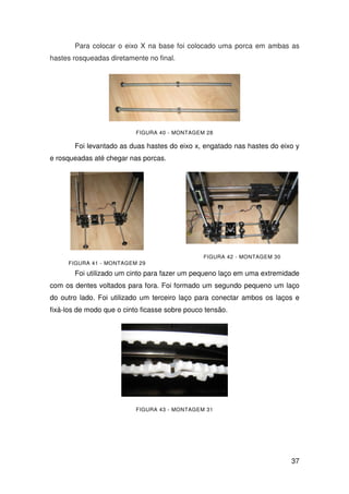 37
Para colocar o eixo X na base foi colocado uma porca em ambas as
hastes rosqueadas diretamente no final.
FIGURA 40 - MONTAGEM 28
Foi levantado as duas hastes do eixo x, engatado nas hastes do eixo y
e rosqueadas até chegar nas porcas.
FIGURA 41 - MONTAGEM 29
FIGURA 42 - MONTAGEM 30
Foi utilizado um cinto para fazer um pequeno laço em uma extremidade
com os dentes voltados para fora. Foi formado um segundo pequeno um laço
do outro lado. Foi utilizado um terceiro laço para conectar ambos os laços e
fixá-los de modo que o cinto ficasse sobre pouco tensão.
FIGURA 43 - MONTAGEM 31
 