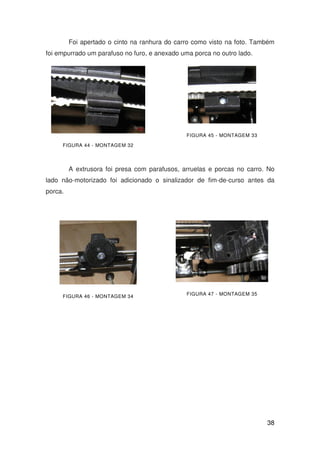 38
Foi apertado o cinto na ranhura do carro como visto na foto. Também
foi empurrado um parafuso no furo, e anexado uma porca no outro lado.
FIGURA 44 - MONTAGEM 32
FIGURA 45 - MONTAGEM 33
A extrusora foi presa com parafusos, arruelas e porcas no carro. No
lado não-motorizado foi adicionado o sinalizador de fim-de-curso antes da
porca.
FIGURA 46 - MONTAGEM 34 FIGURA 47 - MONTAGEM 35
 