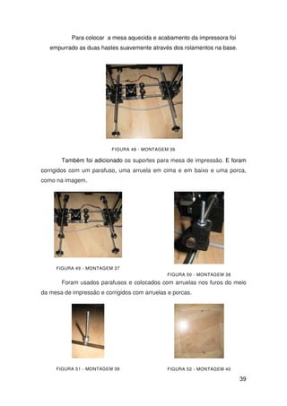 39
Para colocar a mesa aquecida e acabamento da impressora foi
empurrado as duas hastes suavemente através dos rolamentos na base.
FIGURA 48 - MONTAGEM 36
Também foi adicionado os suportes para mesa de impressão. E foram
corrigidos com um parafuso, uma arruela em cima e em baixo e uma porca,
como na imagem.
FIGURA 49 - MONTAGEM 37
FIGURA 50 - MONTAGEM 38
Foram usados parafusos e colocados com arruelas nos furos do meio
da mesa de impressão e corrigidos com arruelas e porcas.
FIGURA 51 - MONTAGEM 39 FIGURA 52 - MONTAGEM 40
 