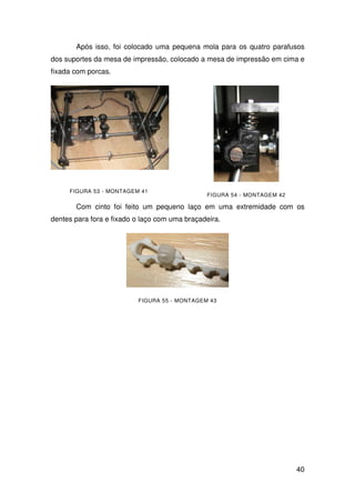 40
Após isso, foi colocado uma pequena mola para os quatro parafusos
dos suportes da mesa de impressão, colocado a mesa de impressão em cima e
fixada com porcas.
FIGURA 53 - MONTAGEM 41
FIGURA 54 - MONTAGEM 42
Com cinto foi feito um pequeno laço em uma extremidade com os
dentes para fora e fixado o laço com uma braçadeira.
FIGURA 55 - MONTAGEM 43
 