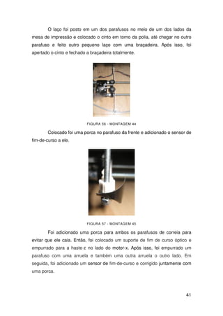 41
O laço foi posto em um dos parafusos no meio de um dos lados da
mesa de impressão e colocado o cinto em torno da polia, até chegar no outro
parafuso e feito outro pequeno laço com uma braçadeira. Após isso, foi
apertado o cinto e fechado a braçadeira totalmente.
FIGURA 56 - MONTAGEM 44
Colocado foi uma porca no parafuso da frente e adicionado o sensor de
fim-de-curso a ele.
FIGURA 57 - MONTAGEM 45
Foi adicionado uma porca para ambos os parafusos de correia para
evitar que ele caia. Então, foi colocado um suporte de fim de curso óptico e
empurrado para a haste-z no lado do motor-x. Após isso, foi empurrado um
parafuso com uma arruela e também uma outra arruela o outro lado. Em
seguida, foi adicionado um sensor de fim-de-curso e corrigido juntamente com
uma porca.
 