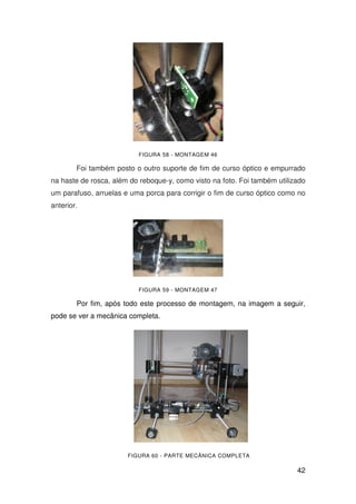 42
FIGURA 58 - MONTAGEM 46
Foi também posto o outro suporte de fim de curso óptico e empurrado
na haste de rosca, além do reboque-y, como visto na foto. Foi também utilizado
um parafuso, arruelas e uma porca para corrigir o fim de curso óptico como no
anterior.
FIGURA 59 - MONTAGEM 47
Por fim, após todo este processo de montagem, na imagem a seguir,
pode se ver a mecânica completa.
FIGURA 60 - PARTE MECÂNICA COMPLETA
 