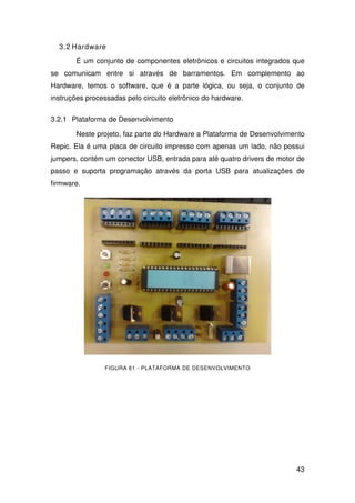 43
3.2 Hardware
É um conjunto de componentes eletrônicos e circuitos integrados que
se comunicam entre si através de barramentos. Em complemento ao
Hardware, temos o software, que é a parte lógica, ou seja, o conjunto de
instruções processadas pelo circuito eletrônico do hardware.
3.2.1 Plataforma de Desenvolvimento
Neste projeto, faz parte do Hardware a Plataforma de Desenvolvimento
Repic. Ela é uma placa de circuito impresso com apenas um lado, não possui
jumpers, contém um conector USB, entrada para até quatro drivers de motor de
passo e suporta programação através da porta USB para atualizações de
firmware.
FIGURA 61 - PLATAFORMA DE DESENVOLVIMENTO
 