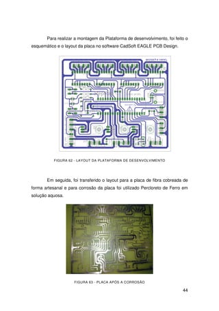 44
Para realizar a montagem da Plataforma de desenvolvimento, foi feito o
esquemático e o layout da placa no software CadSoft EAGLE PCB Design.
FIGURA 62 - LAYOUT DA PLATAFORMA DE DESENVOLVIMENTO
Em seguida, foi transferido o layout para a placa de fibra cobreada de
forma artesanal e para corrosão da placa foi utilizado Percloreto de Ferro em
solução aquosa.
FIGURA 63 - PLACA APÓS A CORROSÃO
 