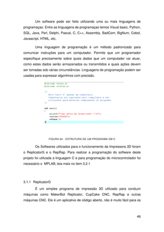 46
Um software pode ser feito utilizando uma ou mais linguagens de
programaçao. Entre as linguagens de programaçao temos Visual basic, Python,
SQL, Java, Perl, Delphi, Pascal, C, C++, Assembly, BadCom, BigNum, Cobol,
Javascript, HTML, etc.
Uma linguagem de programação é um método padronizado para
comunicar instruções para um computador. Permite que um programador
especifique precisamente sobre quais dados que um computador vai atuar,
como estes dados serão armazenados ou transmitidos e quais ações devem
ser tomadas sob várias circunstâncias. Linguagens de programação podem ser
usadas para expressar algoritmos com precisão.
FIGURA 64 - ESTRUTURA DE UM PROGRAMA EM C
Os Softwares utilizados para o funcionamento da Impressora 3D foram
o ReplicatorG e o RepRap. Para realizar a programação do software deste
projeto foi utilizada a linguagem C e para programação do microcontrolador foi
necessário o MPLAB, leia mais no item 3.2.1
3.1.1 ReplicatorG
É um simples programa de impressão 3D utilizado para conduzir
máquinas como MakerBot Replicator, CupCake CNC, RepRap e outras
máquinas CNC. Ele é um aplicativo de código aberto, não é muito fácil para os
 