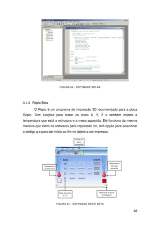 48
FIGURA 66 - SOFTWARE MPLAB
3.1.3 Repic Beta
O Repic é um programa de impressão 3D recomendado para a placa
Repic. Tem funções para testar os eixos X, Y, Z e também mostra a
temperatura que está a extrusora e a mesa aquecida. Ele funciona da mesma
maneira que todos os softwares para impressão 3D, tem opção para selecionar
o código g e para dar início ou fim no objeto a ser impresso.
FIGURA 67 - SOFTWARE REPIC BETA
 