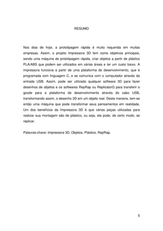 5
RESUMO
Nos dias de hoje, a prototipagem rápida é muito requerida em muitas
empresas. Assim, o projeto Impressora 3D tem como objetivos principais,
sendo uma máquina de prototipagem rápida, criar objetos a partir de plástico
PLA/ABS que podem ser utilizados em várias áreas e ter um custo baixo. A
impressora funciona a partir de uma plataforma de desenvolvimento, que é
programada com linguagem C, e se comunica com o computador através da
entrada USB. Assim, pode ser utilizado qualquer software 3D para fazer
desenhos de objetos e os softwares RepRap ou ReplicatorG para transferir o
gcode para a plataforma de desenvolvimento através do cabo USB,
transformando assim, o desenho 3D em um objeto real. Desta maneira, tem-se
então uma máquina que pode transformar seus pensamentos em realidade.
Um dos benefícios da Impressora 3D é que várias peças utilizadas para
realizar sua montagem são de plástico, ou seja, ela pode, de certo modo, se
replicar.
Palavras-chave: Impressora 3D, Objetos, Plástico, RepRap.
 