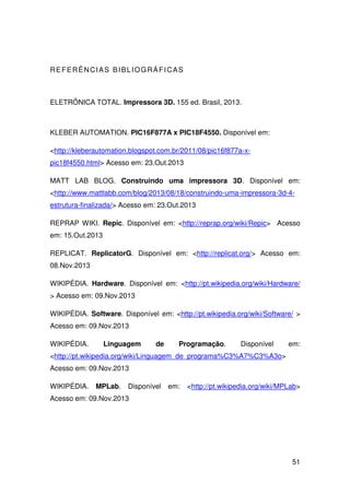 51
REFERÊNCIAS BIBLIOGRÁFICAS
ELETRÔNICA TOTAL. Impressora 3D. 155 ed. Brasil, 2013.
KLEBER AUTOMATION. PIC16F877A x PIC18F4550. Disponível em:
<http://kleberautomation.blogspot.com.br/2011/08/pic16f877a-x-
pic18f4550.html> Acesso em: 23.Out.2013
MATT LAB BLOG. Construindo uma impressora 3D. Disponível em:
<http://www.mattlabb.com/blog/2013/08/18/construindo-uma-impressora-3d-4-
estrutura-finalizada/> Acesso em: 23.Out.2013
REPRAP WIKI. Repic. Disponível em: <http://reprap.org/wiki/Repic> Acesso
em: 15.Out.2013
REPLICAT. ReplicatorG. Disponível em: <http://replicat.org/> Acesso em:
08.Nov.2013
WIKIPÉDIA. Hardware. Disponível em: <http://pt.wikipedia.org/wiki/Hardware/
> Acesso em: 09.Nov.2013
WIKIPÉDIA. Software. Disponível em: <http://pt.wikipedia.org/wiki/Software/ >
Acesso em: 09.Nov.2013
WIKIPÉDIA. Linguagem de Programação. Disponível em:
<http://pt.wikipedia.org/wiki/Linguagem_de_programa%C3%A7%C3%A3o>
Acesso em: 09.Nov.2013
WIKIPÉDIA. MPLab. Disponível em: <http://pt.wikipedia.org/wiki/MPLab>
Acesso em: 09.Nov.2013
 