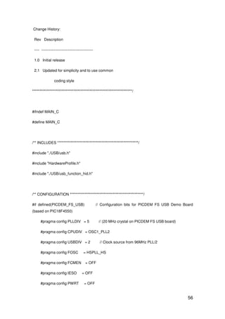 56
Change History:
Rev Description
---- -----------------------------------------
1.0 Initial release
2.1 Updated for simplicity and to use common
coding style
********************************************************************/
#ifndef MAIN_C
#define MAIN_C
/** INCLUDES *******************************************************/
#include "./USB/usb.h"
#include "HardwareProfile.h"
#include "./USB/usb_function_hid.h"
/** CONFIGURATION **************************************************/
#if defined(PICDEM_FS_USB) // Configuration bits for PICDEM FS USB Demo Board
(based on PIC18F4550)
#pragma config PLLDIV = 5 // (20 MHz crystal on PICDEM FS USB board)
#pragma config CPUDIV = OSC1_PLL2
#pragma config USBDIV = 2 // Clock source from 96MHz PLL/2
#pragma config FOSC = HSPLL_HS
#pragma config FCMEN = OFF
#pragma config IESO = OFF
#pragma config PWRT = OFF
 