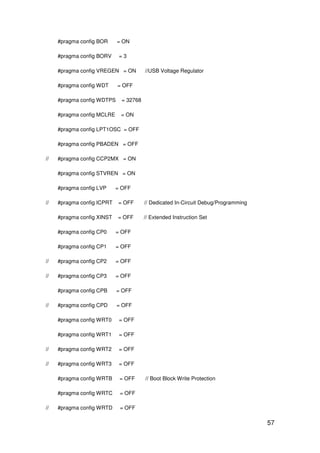 57
#pragma config BOR = ON
#pragma config BORV = 3
#pragma config VREGEN = ON //USB Voltage Regulator
#pragma config WDT = OFF
#pragma config WDTPS = 32768
#pragma config MCLRE = ON
#pragma config LPT1OSC = OFF
#pragma config PBADEN = OFF
// #pragma config CCP2MX = ON
#pragma config STVREN = ON
#pragma config LVP = OFF
// #pragma config ICPRT = OFF // Dedicated In-Circuit Debug/Programming
#pragma config XINST = OFF // Extended Instruction Set
#pragma config CP0 = OFF
#pragma config CP1 = OFF
// #pragma config CP2 = OFF
// #pragma config CP3 = OFF
#pragma config CPB = OFF
// #pragma config CPD = OFF
#pragma config WRT0 = OFF
#pragma config WRT1 = OFF
// #pragma config WRT2 = OFF
// #pragma config WRT3 = OFF
#pragma config WRTB = OFF // Boot Block Write Protection
#pragma config WRTC = OFF
// #pragma config WRTD = OFF
 